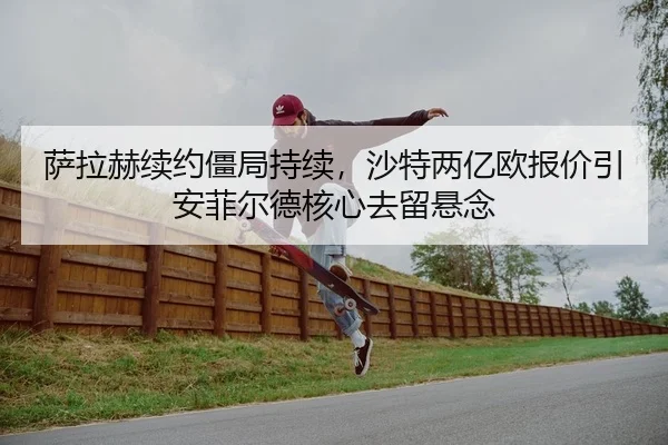 萨拉赫续约僵局持续，沙特两亿欧报价引安菲尔德核心去留悬念